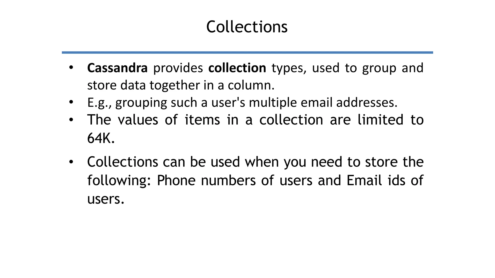 Collections
• Cassandra provides collection types, used to group and
store data together in a column.
• E.g., grouping such a user's multiple email addresses.
• The values of items in a collection are limited to
64K.
• Collections can be used when you need to store the
following: Phone numbers of users and Email ids of
users.
 