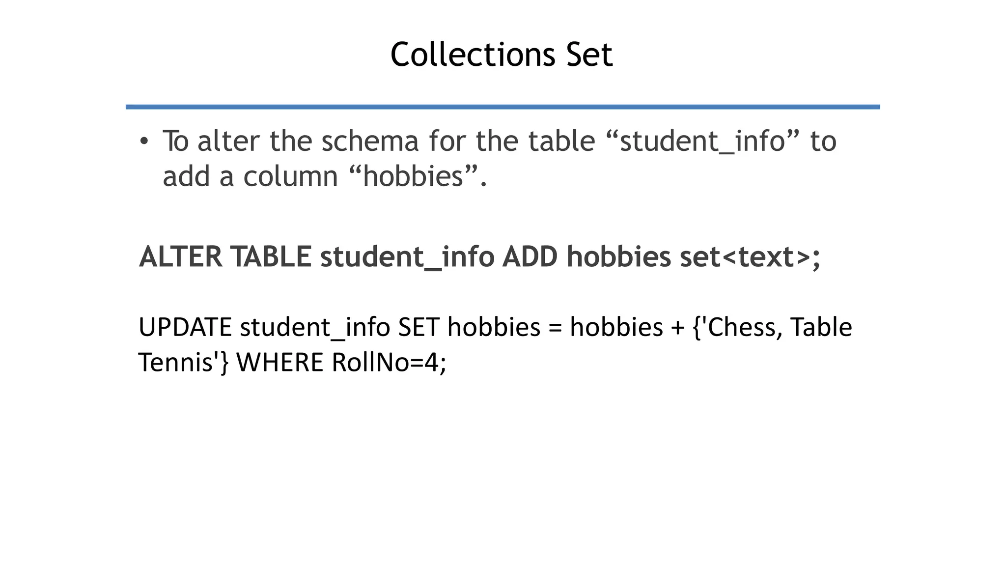 Collections Set
• T
o alter the schema for the table “student_info” to
add a column “hobbies”.
ALTER TABLE student_info ADD hobbies set<text>;
UPDATE student_info SET hobbies = hobbies + {'Chess, Table
Tennis'} WHERE RollNo=4;
 