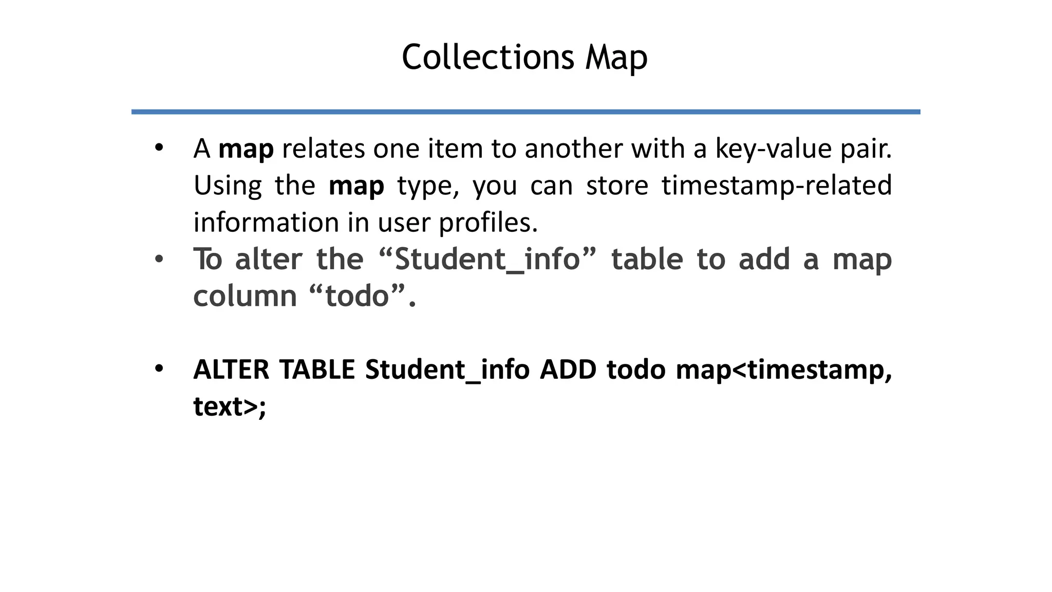 Collections Map
• A map relates one item to another with a key-value pair.
Using the map type, you can store timestamp-related
information in user profiles.
• T
o alter the “Student_info” table to add a map
column “todo”.
• ALTER TABLE Student_info ADD todo map<timestamp,
text>;
 