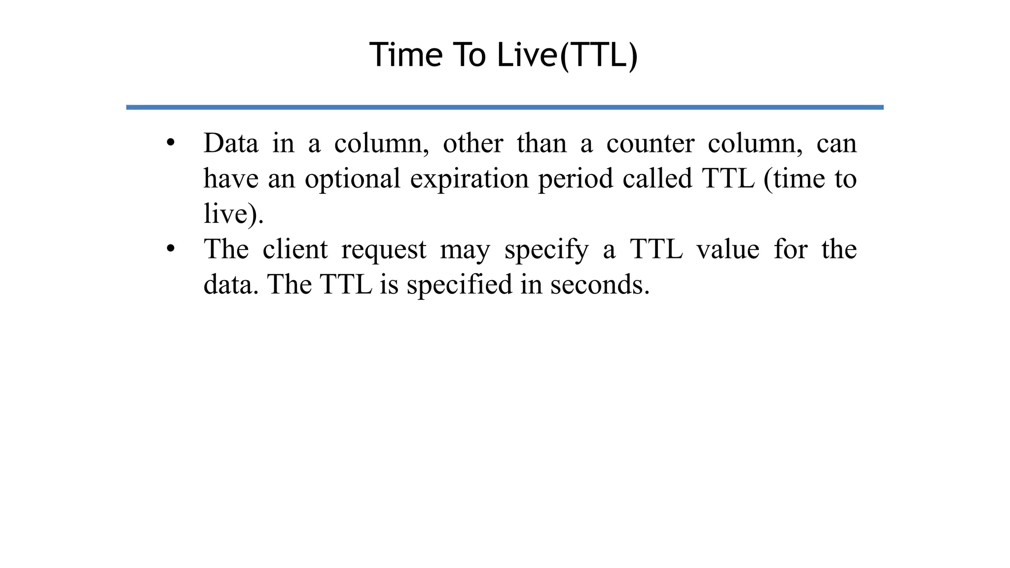 Time To Live(TTL)
• Data in a column, other than a counter column, can
have an optional expiration period called TTL (time to
live).
• The client request may specify a TTL value for the
data. The TTL is specified in seconds.
 