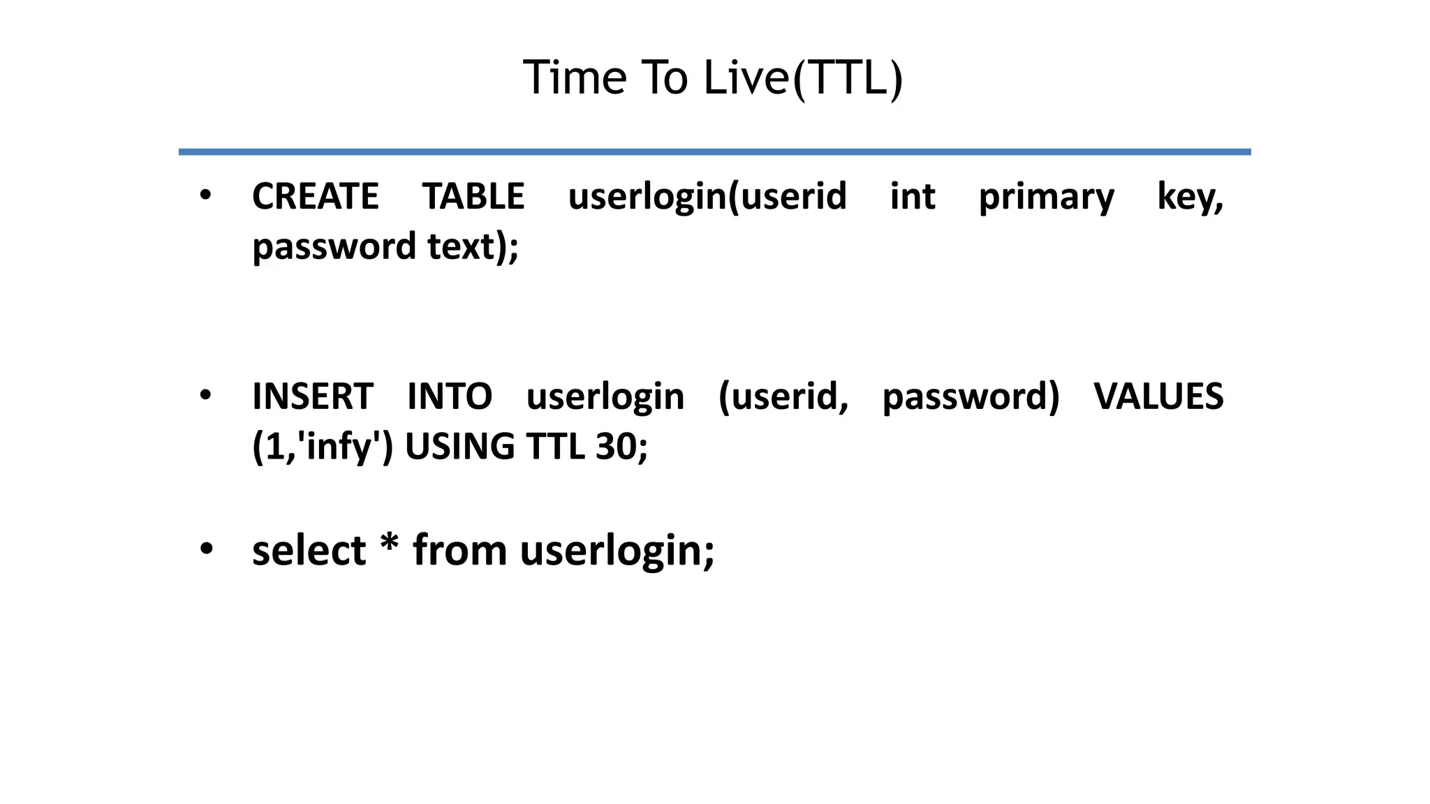 Time To Live(TTL)
• CREATE TABLE userlogin(userid int primary key,
password text);
• INSERT INTO userlogin (userid, password) VALUES
(1,'infy') USING TTL 30;
• select * from userlogin;
 
