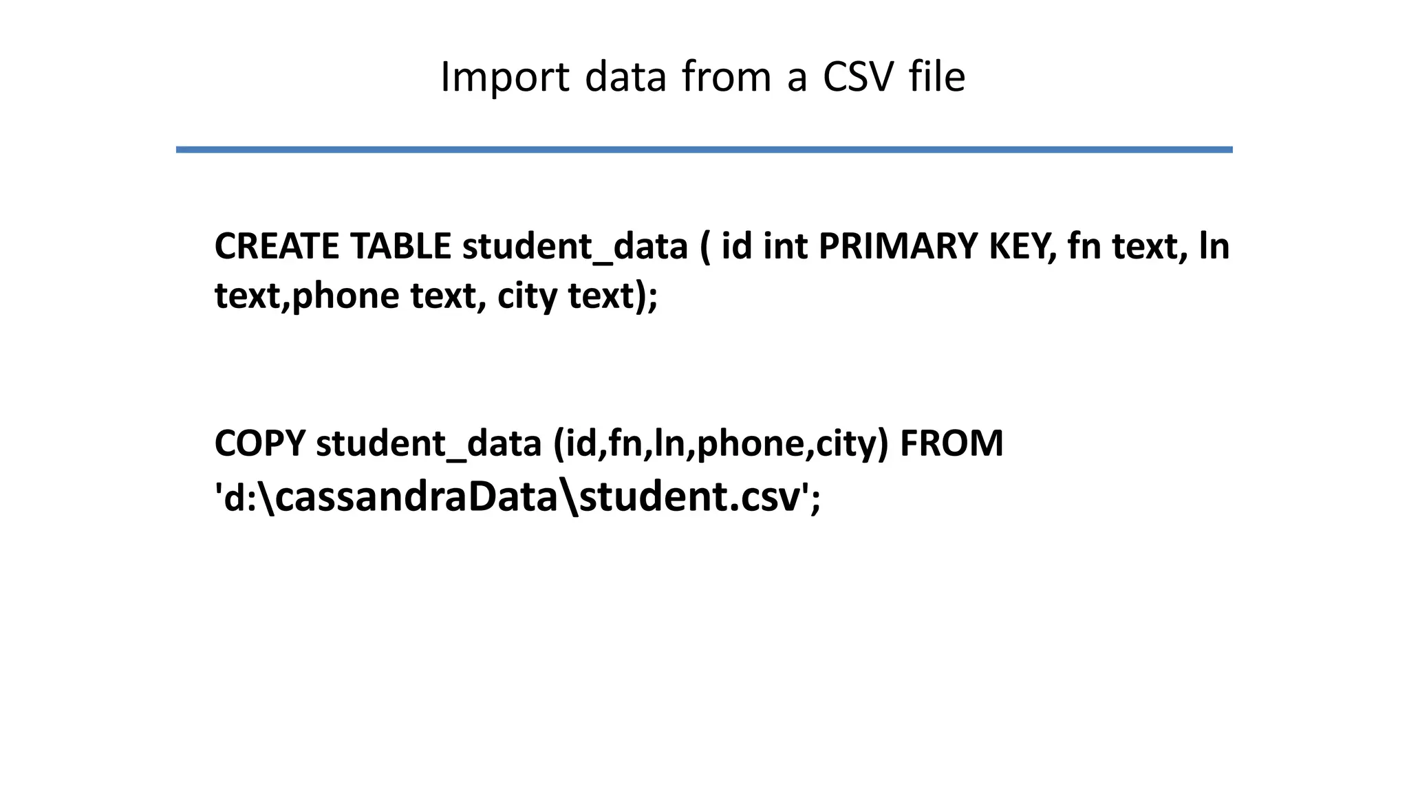 Import data from a CSV file
CREATE TABLE student_data ( id int PRIMARY KEY, fn text, ln
text,phone text, city text);
COPY student_data (id,fn,ln,phone,city) FROM
'd:cassandraDatastudent.csv';
 