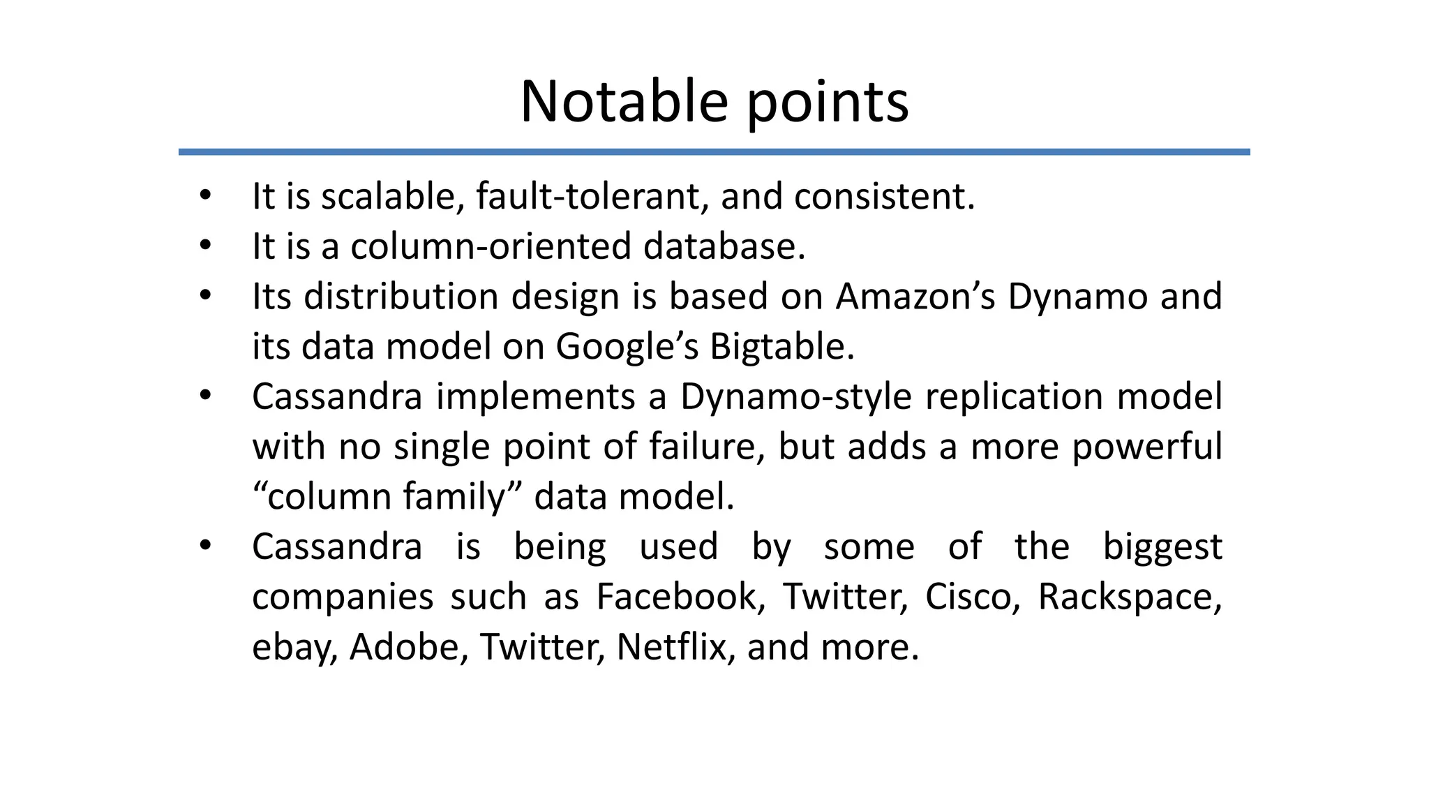Notable points
• It is scalable, fault-tolerant, and consistent.
• It is a column-oriented database.
• Its distribution design is based on Amazon’s Dynamo and
its data model on Google’s Bigtable.
• Cassandra implements a Dynamo-style replication model
with no single point of failure, but adds a more powerful
“column family” data model.
• Cassandra is being used by some of the biggest
companies such as Facebook, Twitter, Cisco, Rackspace,
ebay, Adobe, Twitter, Netflix, and more.
 