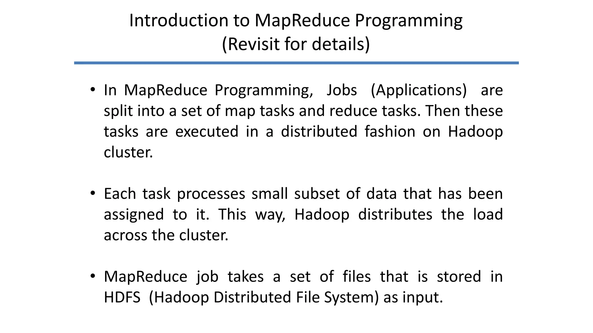 Introduction to MapReduce Programming
(Revisit for details)
• In MapReduce Programming, Jobs (Applications) are
split into a set of map tasks and reduce tasks. Then these
tasks are executed in a distributed fashion on Hadoop
cluster.
• Each task processes small subset of data that has been
assigned to it. This way, Hadoop distributes the load
across the cluster.
• MapReduce job takes a set of files that is stored in
HDFS (Hadoop Distributed File System) as input.
 