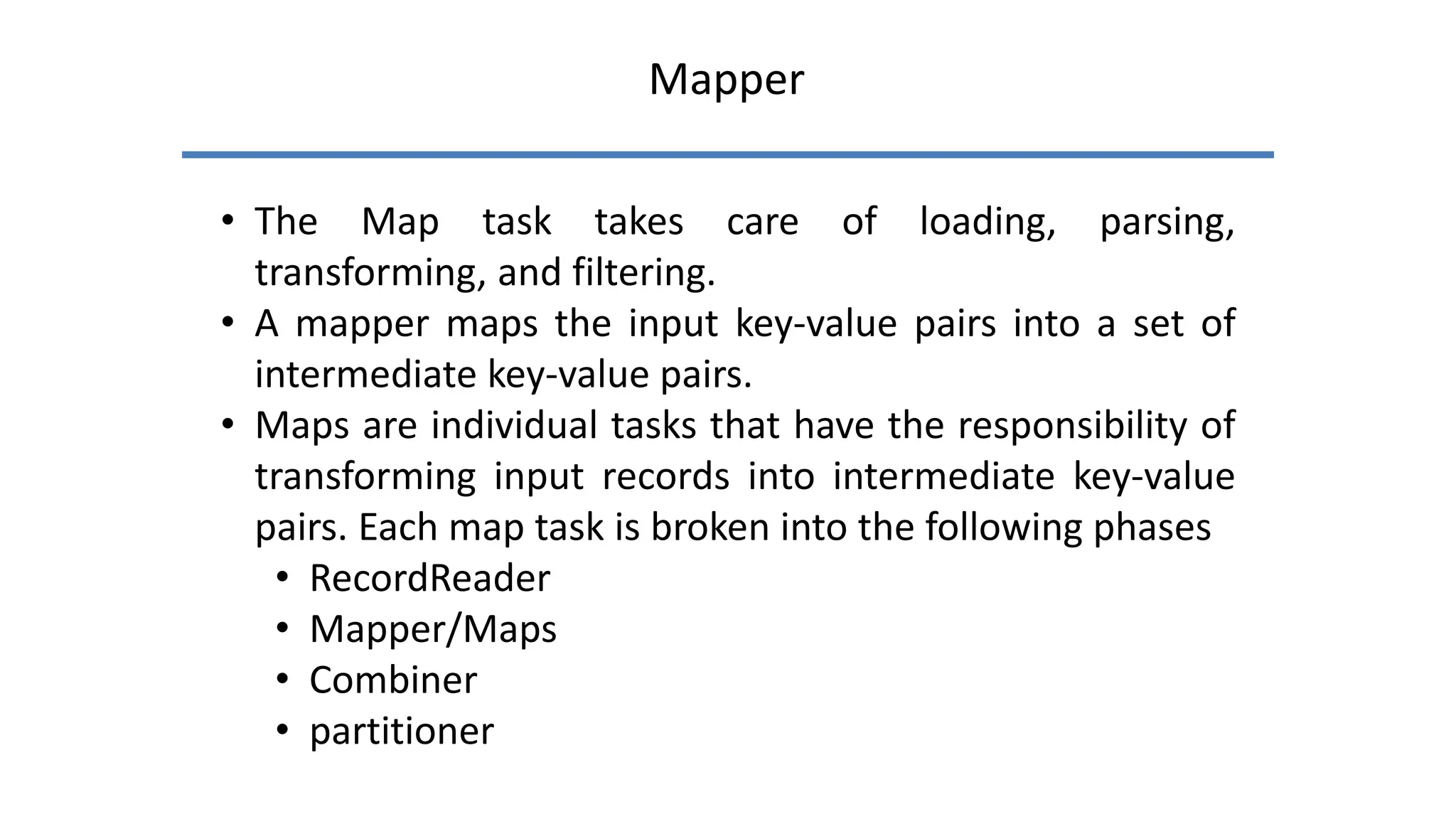 Mapper
• The Map task takes care of loading, parsing,
transforming, and filtering.
• A mapper maps the input key-value pairs into a set of
intermediate key-value pairs.
• Maps are individual tasks that have the responsibility of
transforming input records into intermediate key-value
pairs. Each map task is broken into the following phases
• RecordReader
• Mapper/Maps
• Combiner
• partitioner
 