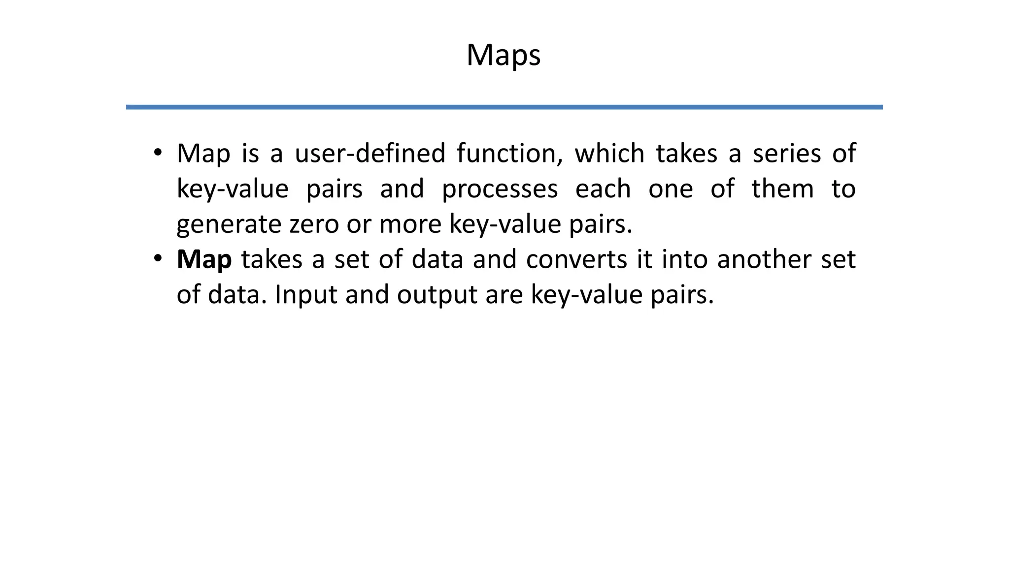 Maps
• Map is a user-defined function, which takes a series of
key-value pairs and processes each one of them to
generate zero or more key-value pairs.
• Map takes a set of data and converts it into another set
of data. Input and output are key-value pairs.
 