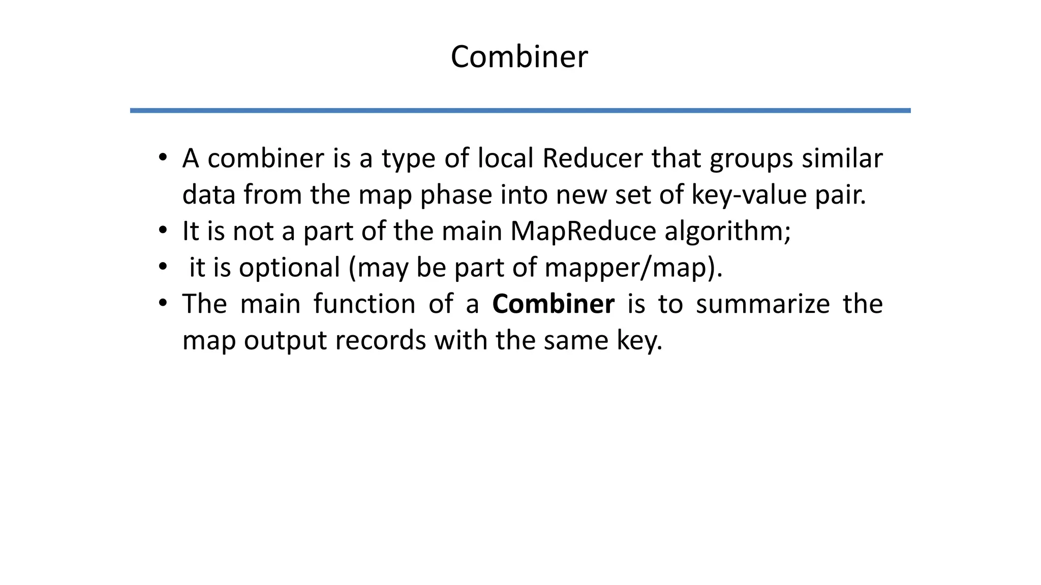 Combiner
• A combiner is a type of local Reducer that groups similar
data from the map phase into new set of key-value pair.
• It is not a part of the main MapReduce algorithm;
• it is optional (may be part of mapper/map).
• The main function of a Combiner is to summarize the
map output records with the same key.
 