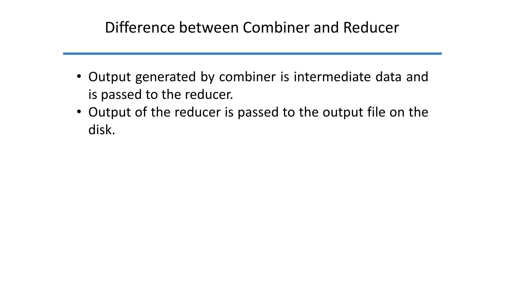 Difference between Combiner and Reducer
• Output generated by combiner is intermediate data and
is passed to the reducer.
• Output of the reducer is passed to the output file on the
disk.
 