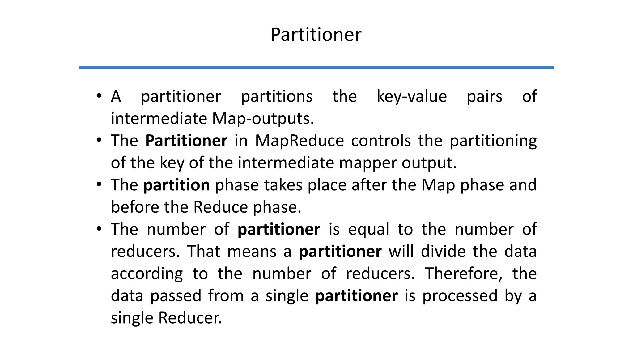 Partitioner
• A partitioner partitions the key-value pairs of
intermediate Map-outputs.
• The Partitioner in MapReduce controls the partitioning
of the key of the intermediate mapper output.
• The partition phase takes place after the Map phase and
before the Reduce phase.
• The number of partitioner is equal to the number of
reducers. That means a partitioner will divide the data
according to the number of reducers. Therefore, the
data passed from a single partitioner is processed by a
single Reducer.
 
