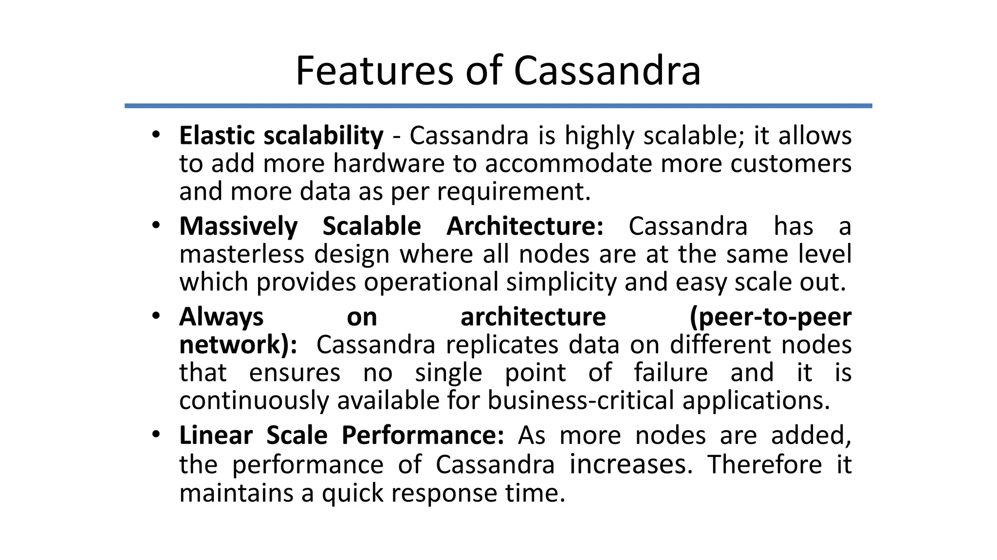 Features of Cassandra
• Elastic scalability - Cassandra is highly scalable; it allows
to add more hardware to accommodate more customers
and more data as per requirement.
• Massively Scalable Architecture: Cassandra has a
masterless design where all nodes are at the same level
which provides operational simplicity and easy scale out.
• Always on architecture (peer-to-peer
network): Cassandra replicates data on different nodes
that ensures no single point of failure and it is
continuously available for business-critical applications.
• Linear Scale Performance: As more nodes are added,
the performance of Cassandra increases. Therefore it
maintains a quick response time.
 