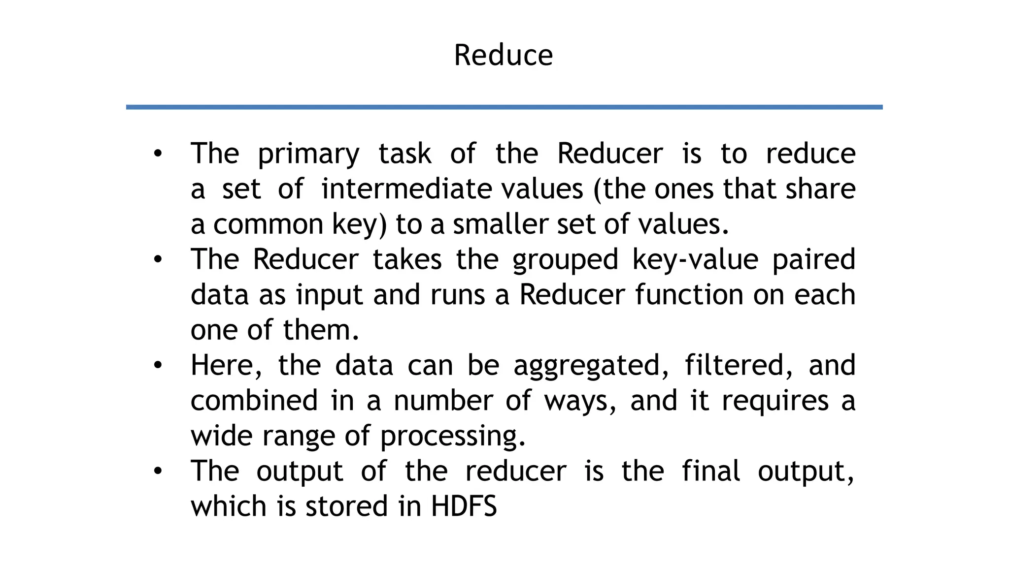 Reduce
• The primary task of the Reducer is to reduce
a set of intermediate values (the ones that share
a common key) to a smaller set of values.
• The Reducer takes the grouped key-value paired
data as input and runs a Reducer function on each
one of them.
• Here, the data can be aggregated, filtered, and
combined in a number of ways, and it requires a
wide range of processing.
• The output of the reducer is the final output,
which is stored in HDFS
 