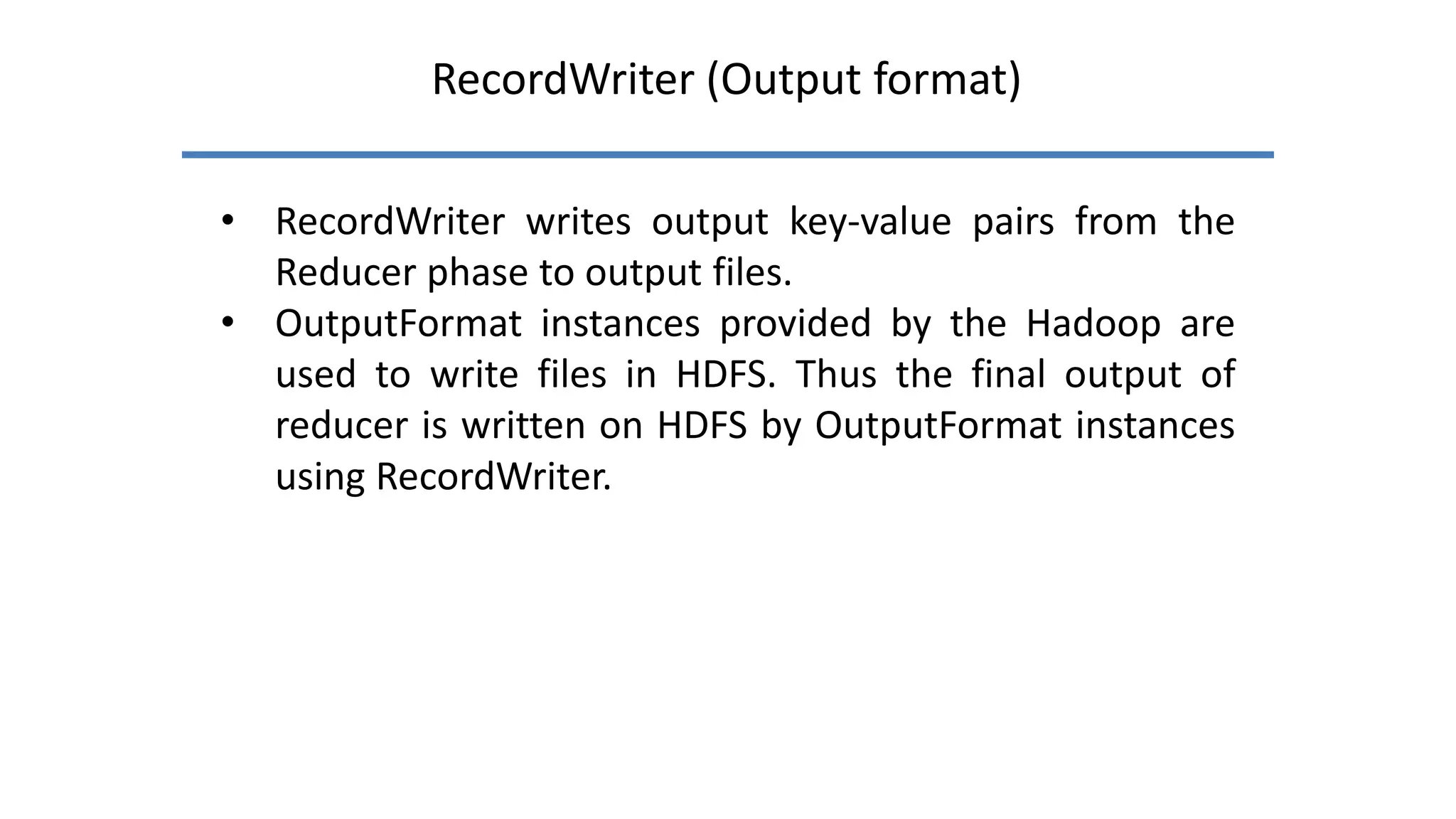 RecordWriter (Output format)
• RecordWriter writes output key-value pairs from the
Reducer phase to output files.
• OutputFormat instances provided by the Hadoop are
used to write files in HDFS. Thus the final output of
reducer is written on HDFS by OutputFormat instances
using RecordWriter.
 