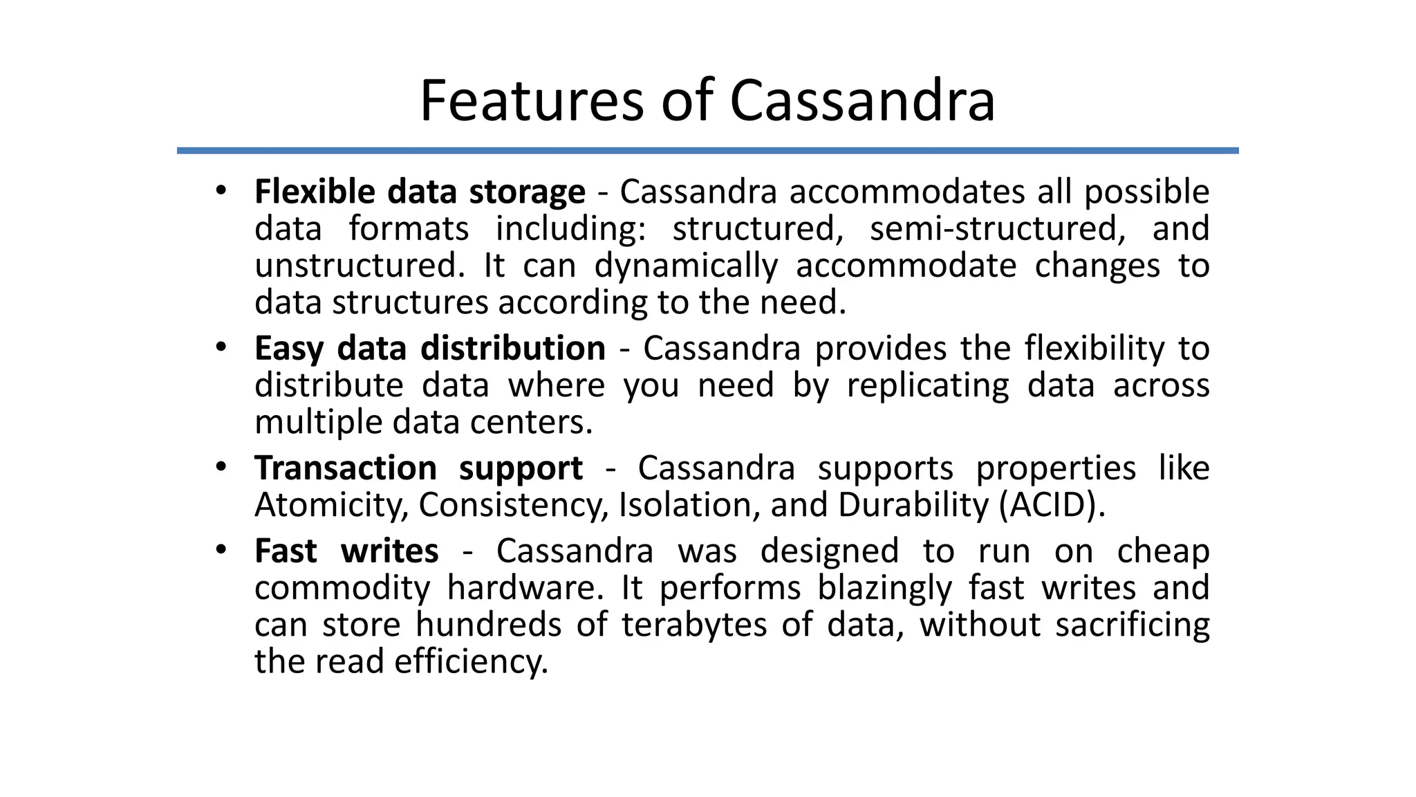 Features of Cassandra
• Flexible data storage - Cassandra accommodates all possible
data formats including: structured, semi-structured, and
unstructured. It can dynamically accommodate changes to
data structures according to the need.
• Easy data distribution - Cassandra provides the flexibility to
distribute data where you need by replicating data across
multiple data centers.
• Transaction support - Cassandra supports properties like
Atomicity, Consistency, Isolation, and Durability (ACID).
• Fast writes - Cassandra was designed to run on cheap
commodity hardware. It performs blazingly fast writes and
can store hundreds of terabytes of data, without sacrificing
the read efficiency.
 