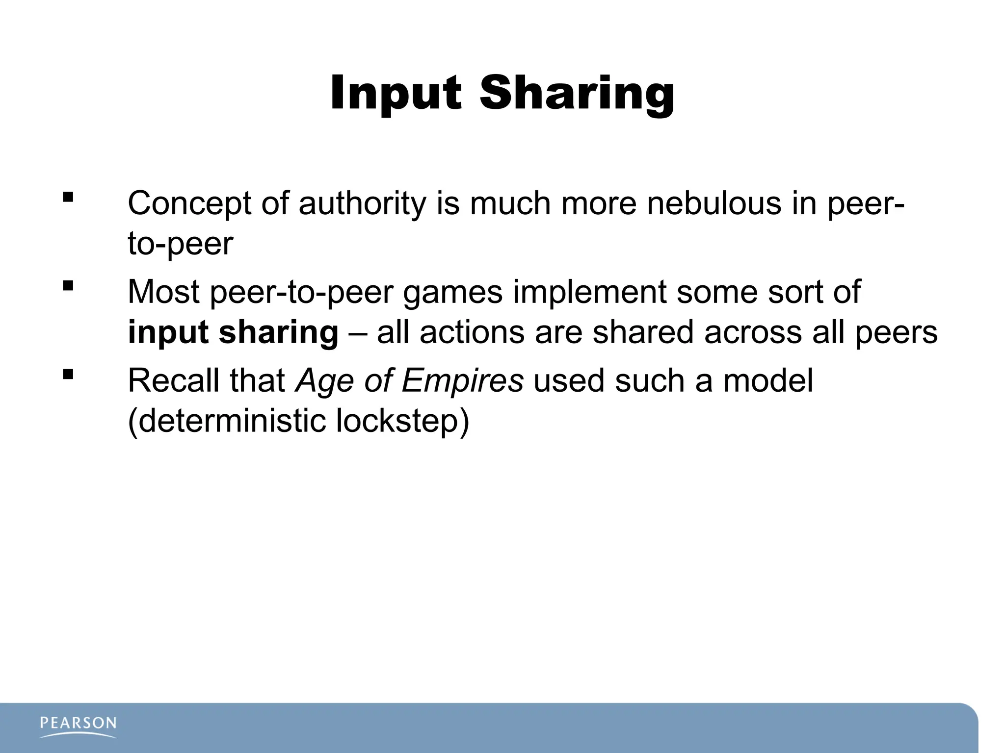 Input Sharing
 Concept of authority is much more nebulous in peer-
to-peer
 Most peer-to-peer games implement some sort of
input sharing – all actions are shared across all peers
 Recall that Age of Empires used such a model
(deterministic lockstep)
 
