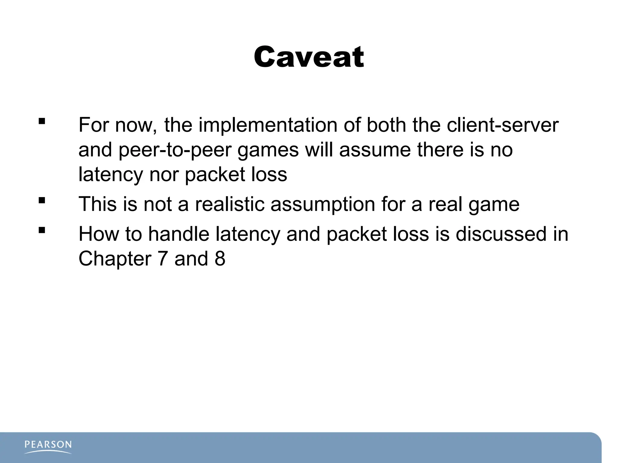 Caveat
 For now, the implementation of both the client-server
and peer-to-peer games will assume there is no
latency nor packet loss
 This is not a realistic assumption for a real game
 How to handle latency and packet loss is discussed in
Chapter 7 and 8
 
