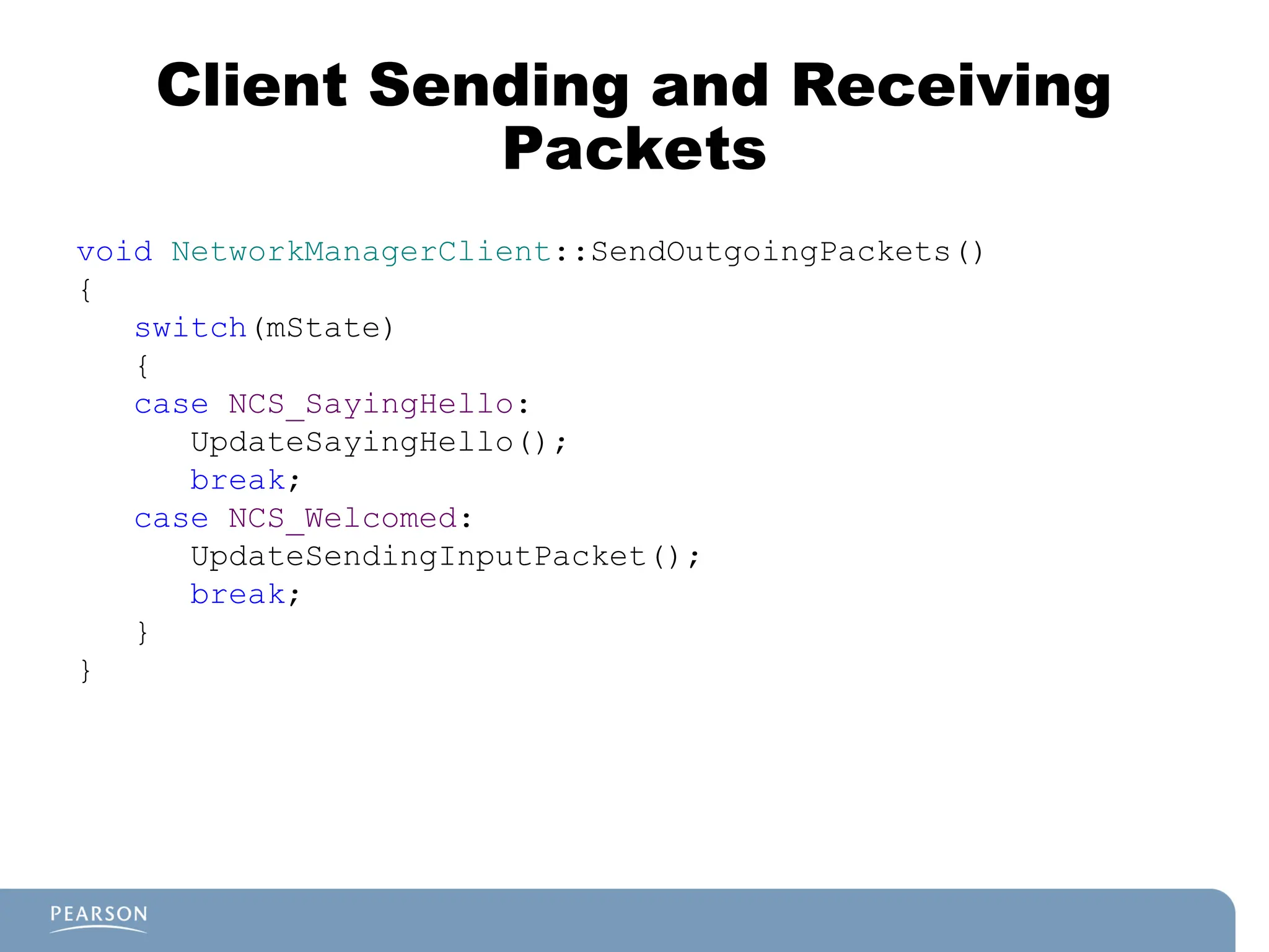 Client Sending and Receiving
Packets
void NetworkManagerClient::SendOutgoingPackets()
{
switch(mState)
{
case NCS_SayingHello:
UpdateSayingHello();
break;
case NCS_Welcomed:
UpdateSendingInputPacket();
break;
}
}
 