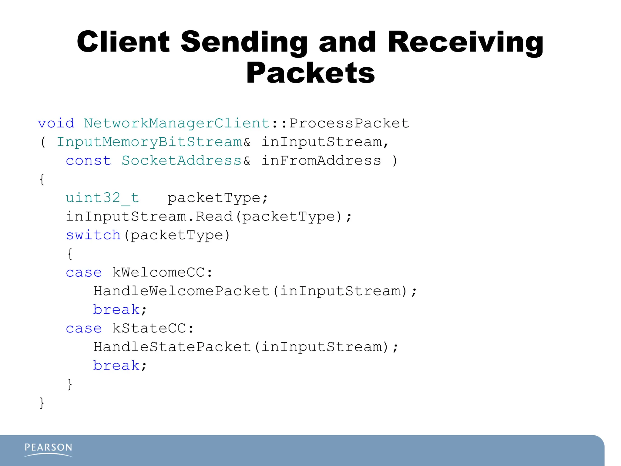 Client Sending and Receiving
Packets
void NetworkManagerClient::ProcessPacket
( InputMemoryBitStream& inInputStream,
const SocketAddress& inFromAddress )
{
uint32_t packetType;
inInputStream.Read(packetType);
switch(packetType)
{
case kWelcomeCC:
HandleWelcomePacket(inInputStream);
break;
case kStateCC:
HandleStatePacket(inInputStream);
break;
}
}
 