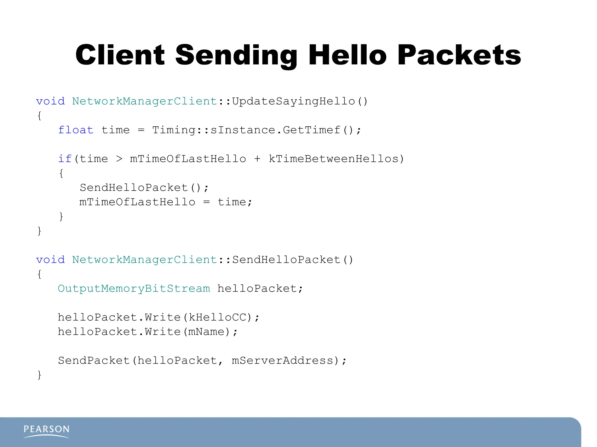 Client Sending Hello Packets
void NetworkManagerClient::UpdateSayingHello()
{
float time = Timing::sInstance.GetTimef();
if(time > mTimeOfLastHello + kTimeBetweenHellos)
{
SendHelloPacket();
mTimeOfLastHello = time;
}
}
void NetworkManagerClient::SendHelloPacket()
{
OutputMemoryBitStream helloPacket;
helloPacket.Write(kHelloCC);
helloPacket.Write(mName);
SendPacket(helloPacket, mServerAddress);
}
 