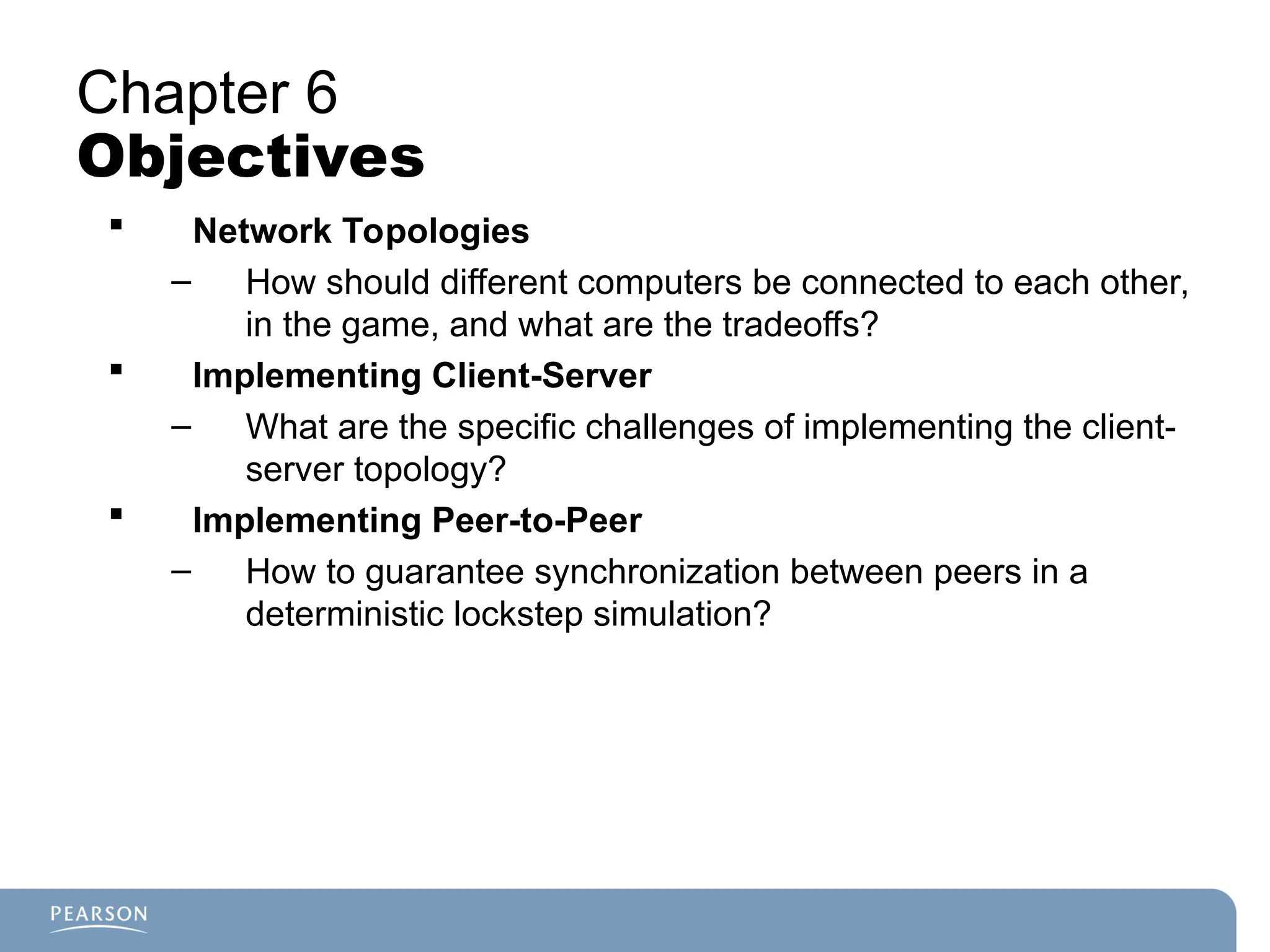 Chapter 6
Objectives
 Network Topologies
– How should different computers be connected to each other,
in the game, and what are the tradeoffs?
 Implementing Client-Server
– What are the specific challenges of implementing the client-
server topology?
 Implementing Peer-to-Peer
– How to guarantee synchronization between peers in a
deterministic lockstep simulation?
 