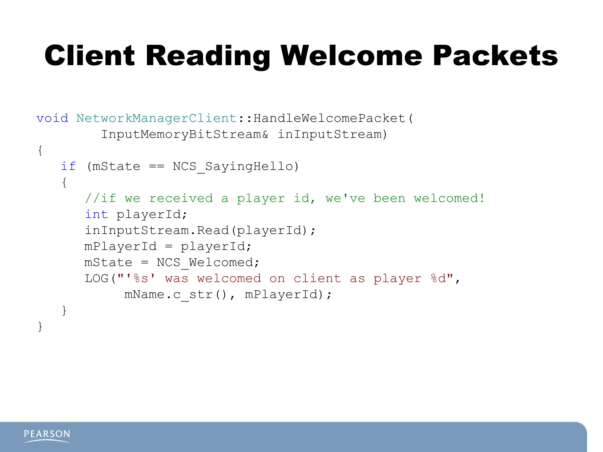 Client Reading Welcome Packets
void NetworkManagerClient::HandleWelcomePacket(
InputMemoryBitStream& inInputStream)
{
if (mState == NCS_SayingHello)
{
//if we received a player id, we've been welcomed!
int playerId;
inInputStream.Read(playerId);
mPlayerId = playerId;
mState = NCS_Welcomed;
LOG("'%s' was welcomed on client as player %d",
mName.c_str(), mPlayerId);
}
}
 