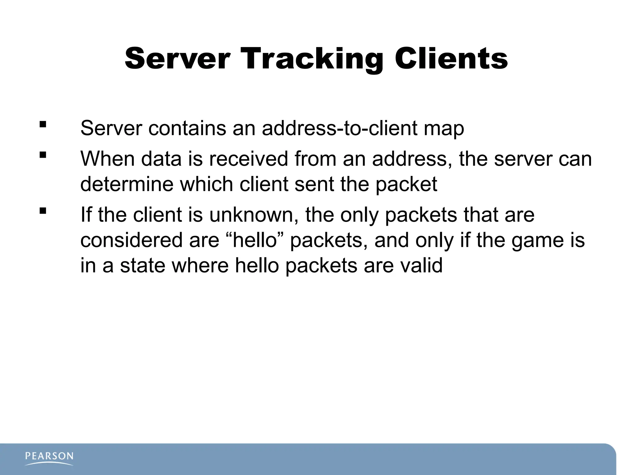 Server Tracking Clients
 Server contains an address-to-client map
 When data is received from an address, the server can
determine which client sent the packet
 If the client is unknown, the only packets that are
considered are “hello” packets, and only if the game is
in a state where hello packets are valid
 