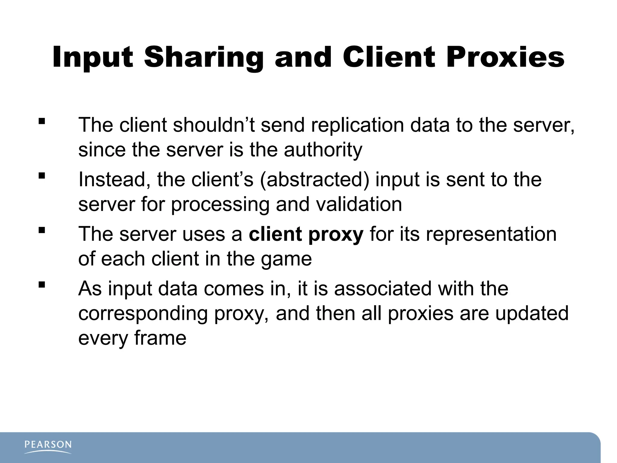 Input Sharing and Client Proxies
 The client shouldn’t send replication data to the server,
since the server is the authority
 Instead, the client’s (abstracted) input is sent to the
server for processing and validation
 The server uses a client proxy for its representation
of each client in the game
 As input data comes in, it is associated with the
corresponding proxy, and then all proxies are updated
every frame
 