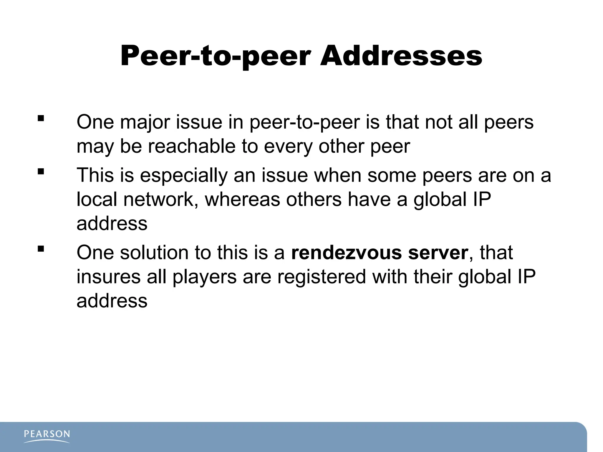 Peer-to-peer Addresses
 One major issue in peer-to-peer is that not all peers
may be reachable to every other peer
 This is especially an issue when some peers are on a
local network, whereas others have a global IP
address
 One solution to this is a rendezvous server, that
insures all players are registered with their global IP
address
 