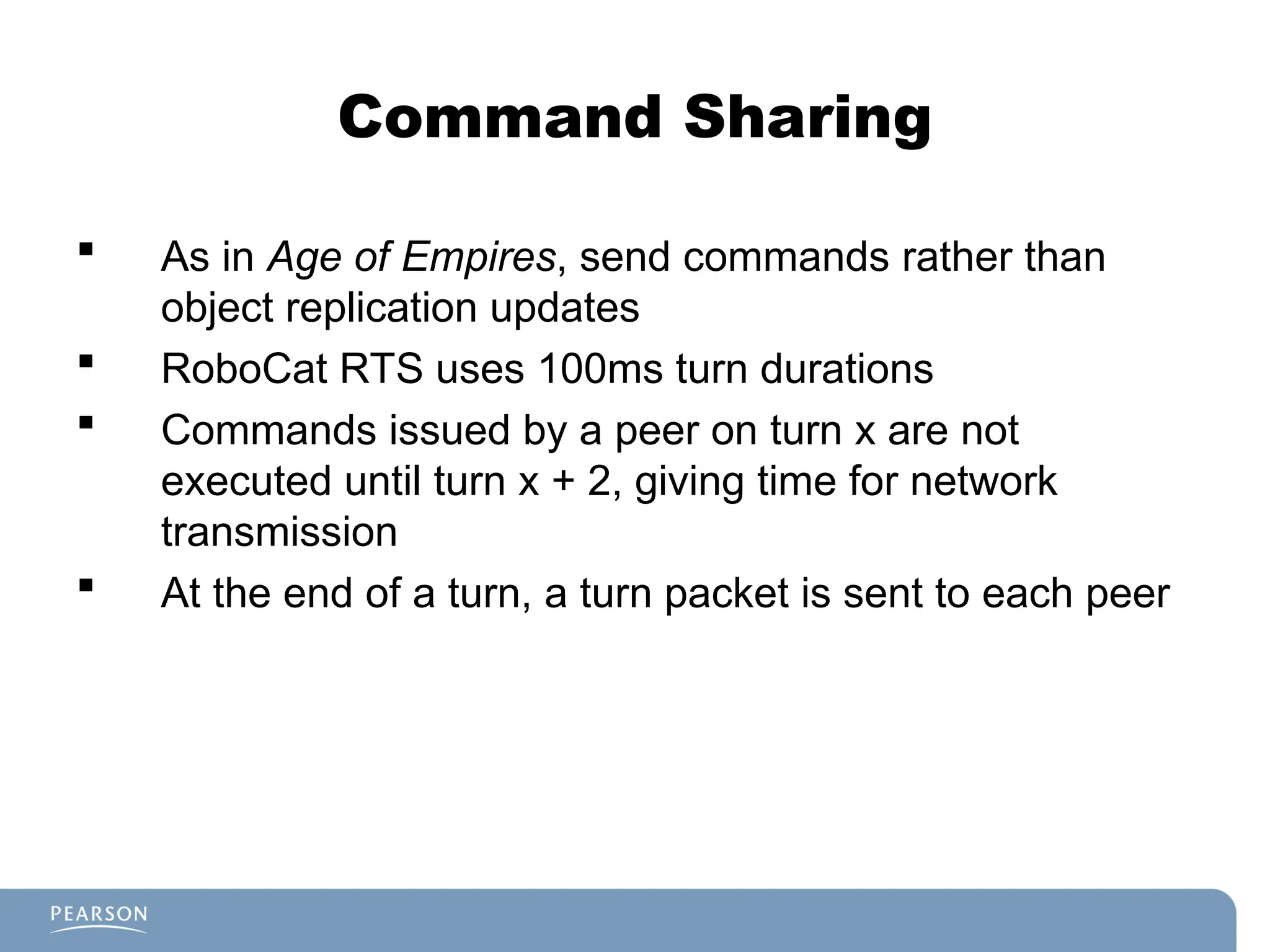 Command Sharing
 As in Age of Empires, send commands rather than
object replication updates
 RoboCat RTS uses 100ms turn durations
 Commands issued by a peer on turn x are not
executed until turn x + 2, giving time for network
transmission
 At the end of a turn, a turn packet is sent to each peer
 