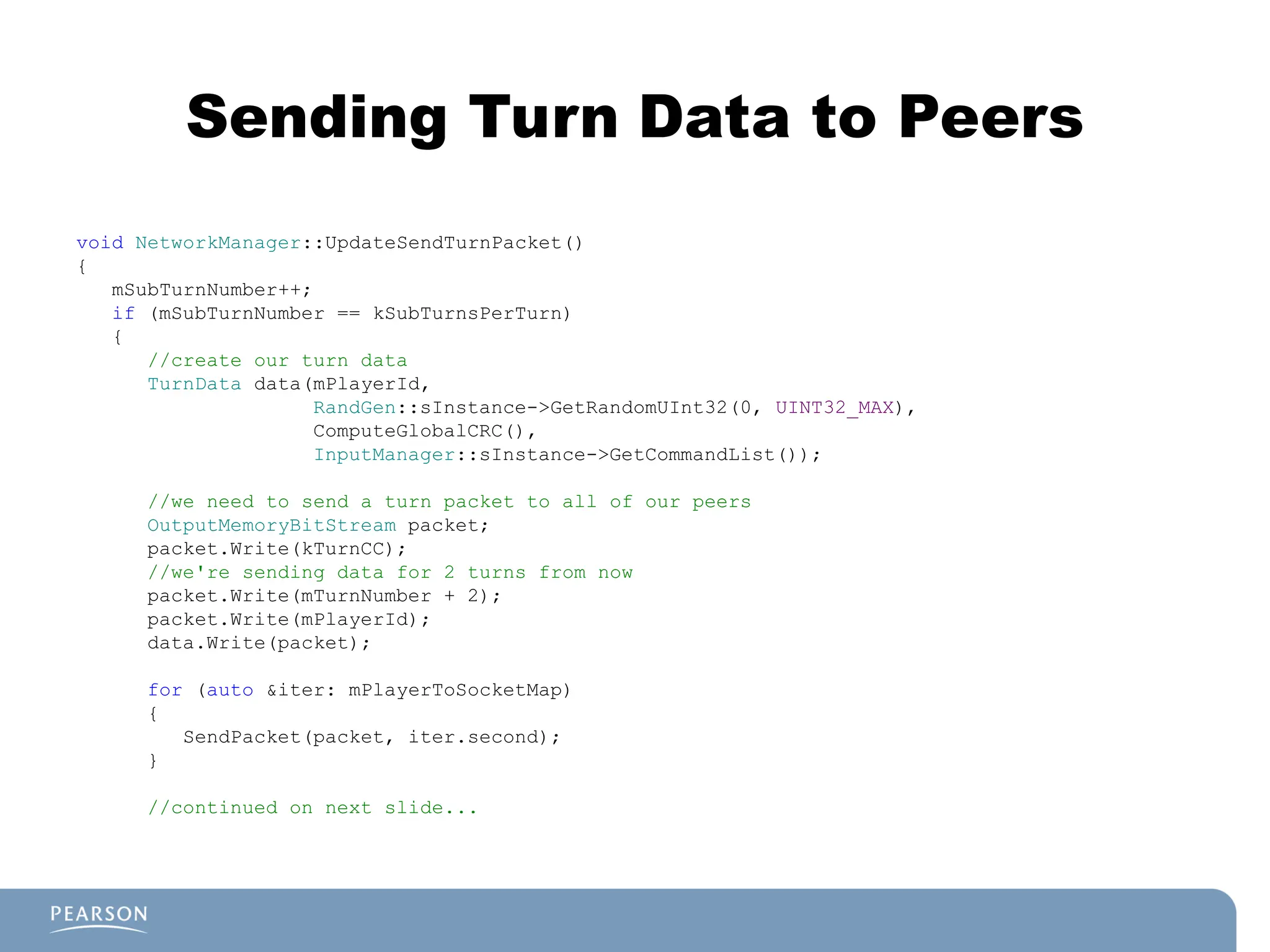 Sending Turn Data to Peers
void NetworkManager::UpdateSendTurnPacket()
{
mSubTurnNumber++;
if (mSubTurnNumber == kSubTurnsPerTurn)
{
//create our turn data
TurnData data(mPlayerId,
RandGen::sInstance->GetRandomUInt32(0, UINT32_MAX),
ComputeGlobalCRC(),
InputManager::sInstance->GetCommandList());
//we need to send a turn packet to all of our peers
OutputMemoryBitStream packet;
packet.Write(kTurnCC);
//we're sending data for 2 turns from now
packet.Write(mTurnNumber + 2);
packet.Write(mPlayerId);
data.Write(packet);
for (auto &iter: mPlayerToSocketMap)
{
SendPacket(packet, iter.second);
}
//continued on next slide...
 