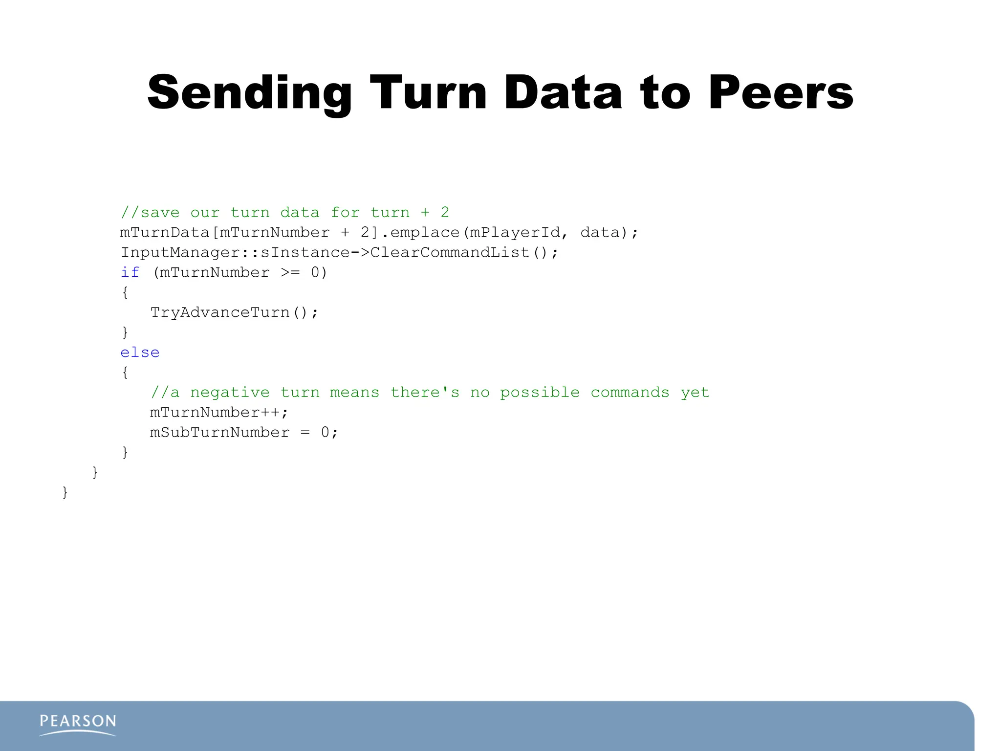 Sending Turn Data to Peers
//save our turn data for turn + 2
mTurnData[mTurnNumber + 2].emplace(mPlayerId, data);
InputManager::sInstance->ClearCommandList();
if (mTurnNumber >= 0)
{
TryAdvanceTurn();
}
else
{
//a negative turn means there's no possible commands yet
mTurnNumber++;
mSubTurnNumber = 0;
}
}
}
 
