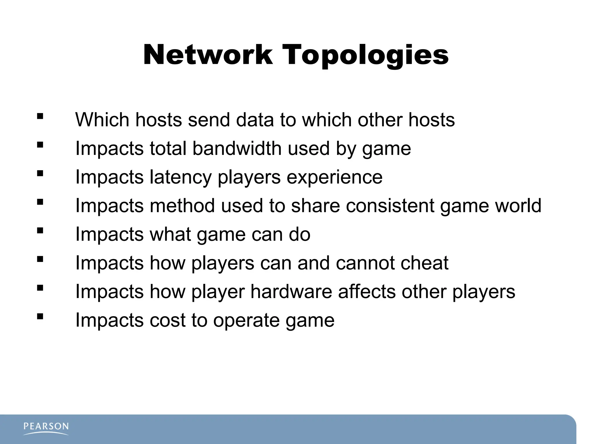 Network Topologies
 Which hosts send data to which other hosts
 Impacts total bandwidth used by game
 Impacts latency players experience
 Impacts method used to share consistent game world
 Impacts what game can do
 Impacts how players can and cannot cheat
 Impacts how player hardware affects other players
 Impacts cost to operate game
 
