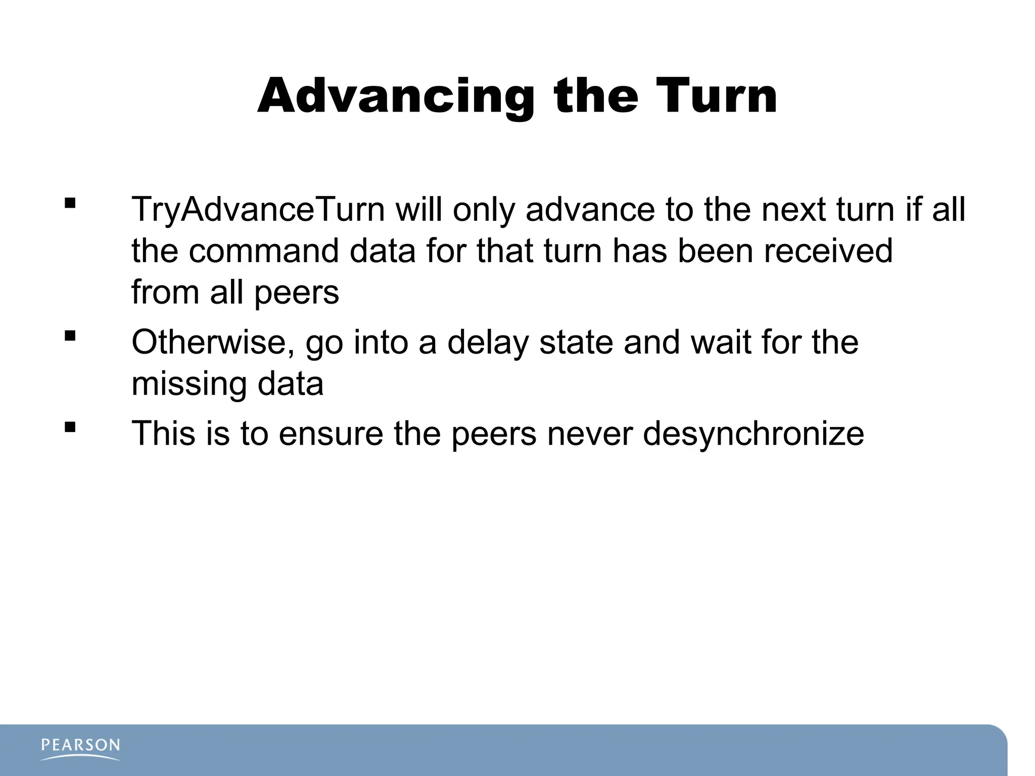Advancing the Turn
 TryAdvanceTurn will only advance to the next turn if all
the command data for that turn has been received
from all peers
 Otherwise, go into a delay state and wait for the
missing data
 This is to ensure the peers never desynchronize
 