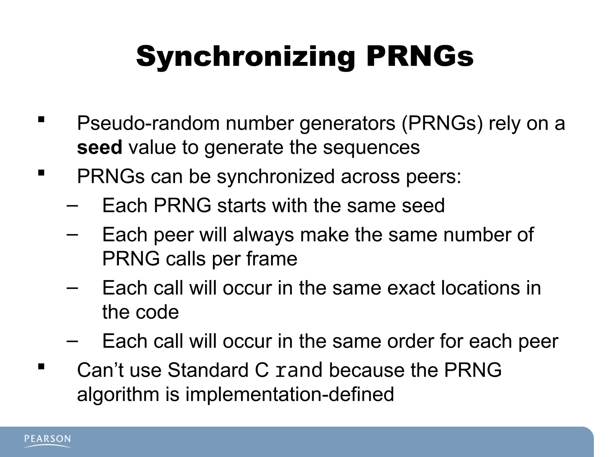 Synchronizing PRNGs
 Pseudo-random number generators (PRNGs) rely on a
seed value to generate the sequences
 PRNGs can be synchronized across peers:
– Each PRNG starts with the same seed
– Each peer will always make the same number of
PRNG calls per frame
– Each call will occur in the same exact locations in
the code
– Each call will occur in the same order for each peer
 Can’t use Standard C rand because the PRNG
algorithm is implementation-defined
 