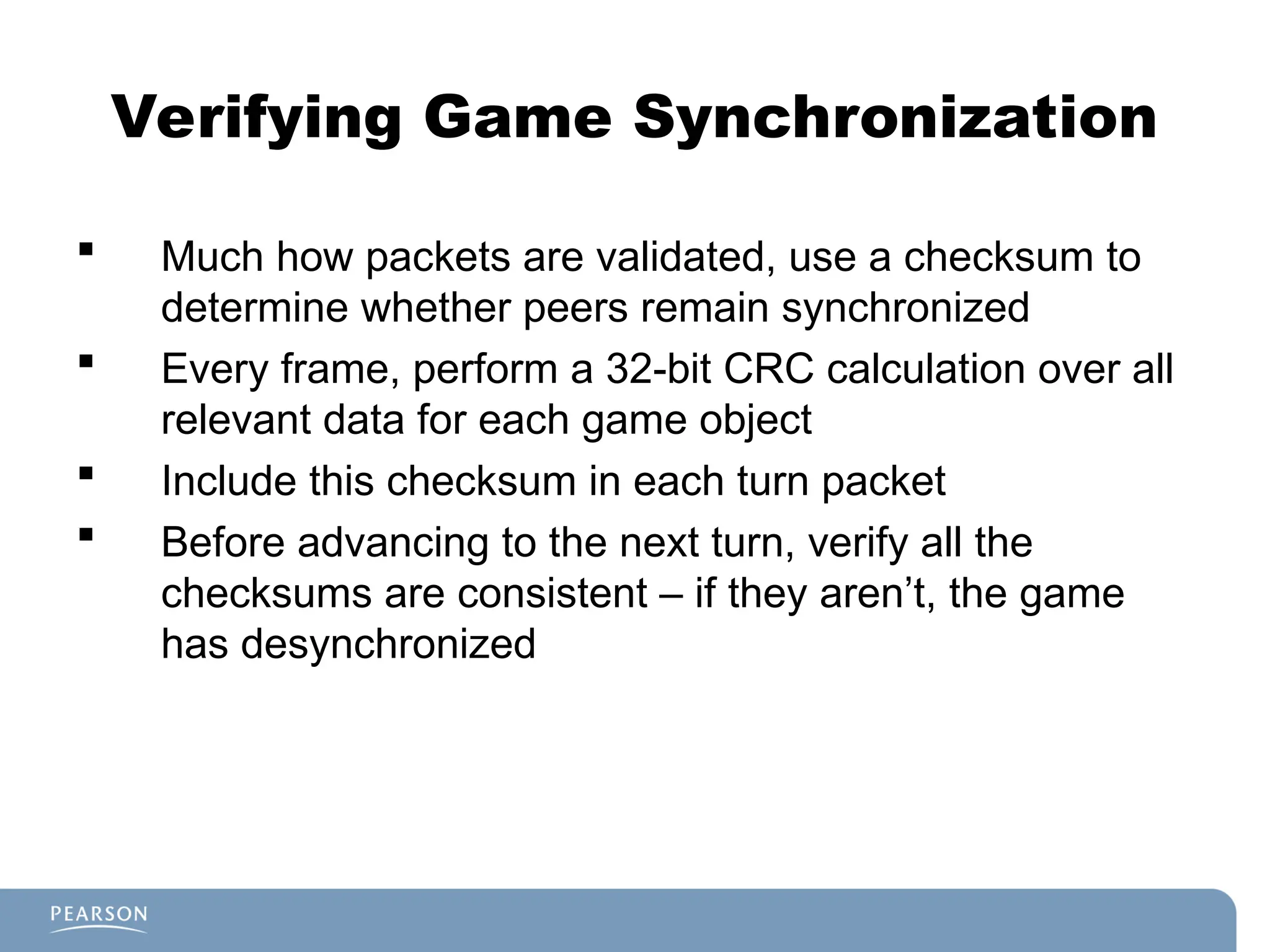 Verifying Game Synchronization
 Much how packets are validated, use a checksum to
determine whether peers remain synchronized
 Every frame, perform a 32-bit CRC calculation over all
relevant data for each game object
 Include this checksum in each turn packet
 Before advancing to the next turn, verify all the
checksums are consistent – if they aren’t, the game
has desynchronized
 