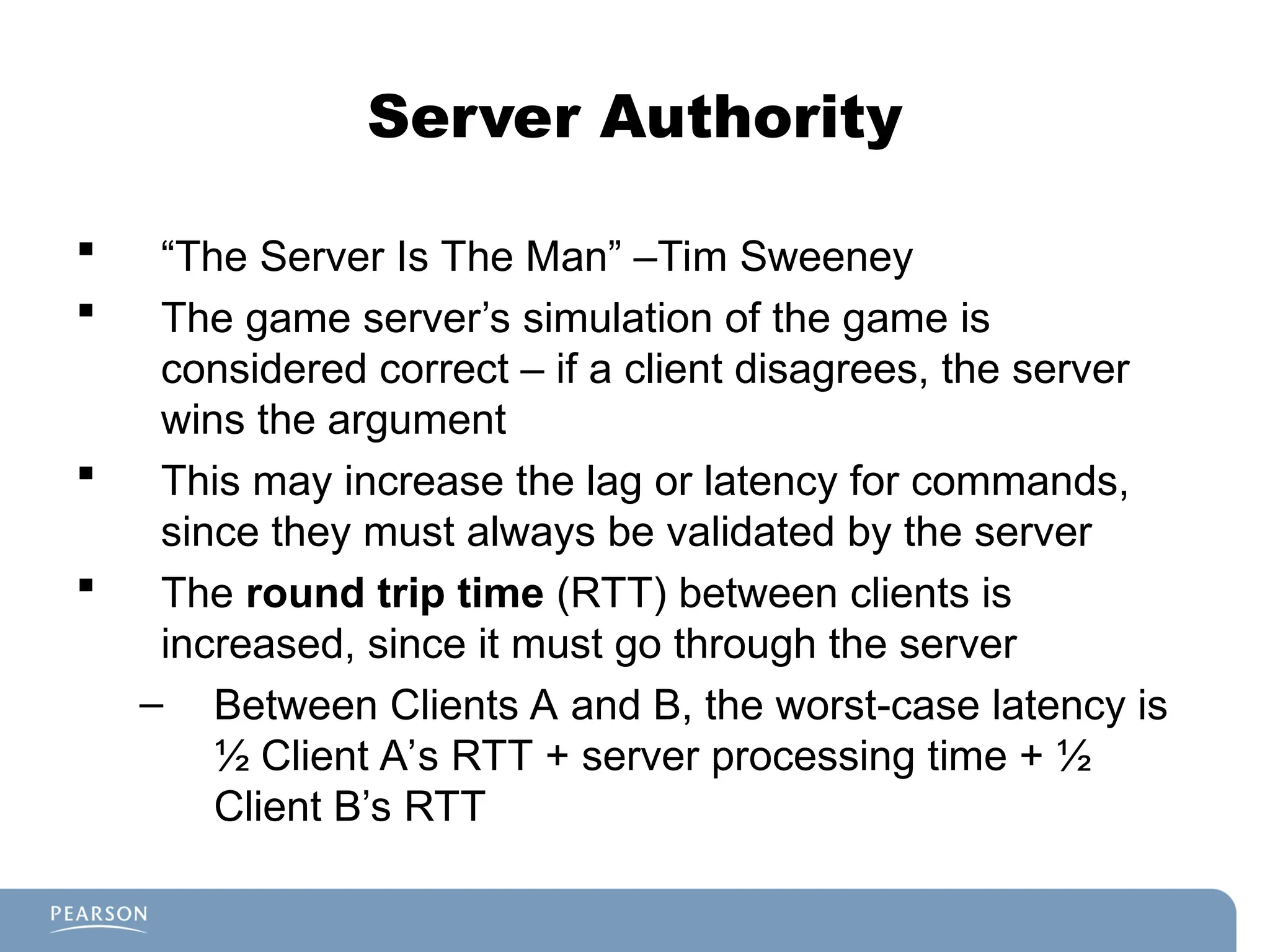 Server Authority
 “The Server Is The Man” –Tim Sweeney
 The game server’s simulation of the game is
considered correct – if a client disagrees, the server
wins the argument
 This may increase the lag or latency for commands,
since they must always be validated by the server
 The round trip time (RTT) between clients is
increased, since it must go through the server
– Between Clients A and B, the worst-case latency is
½ Client A’s RTT + server processing time + ½
Client B’s RTT
 