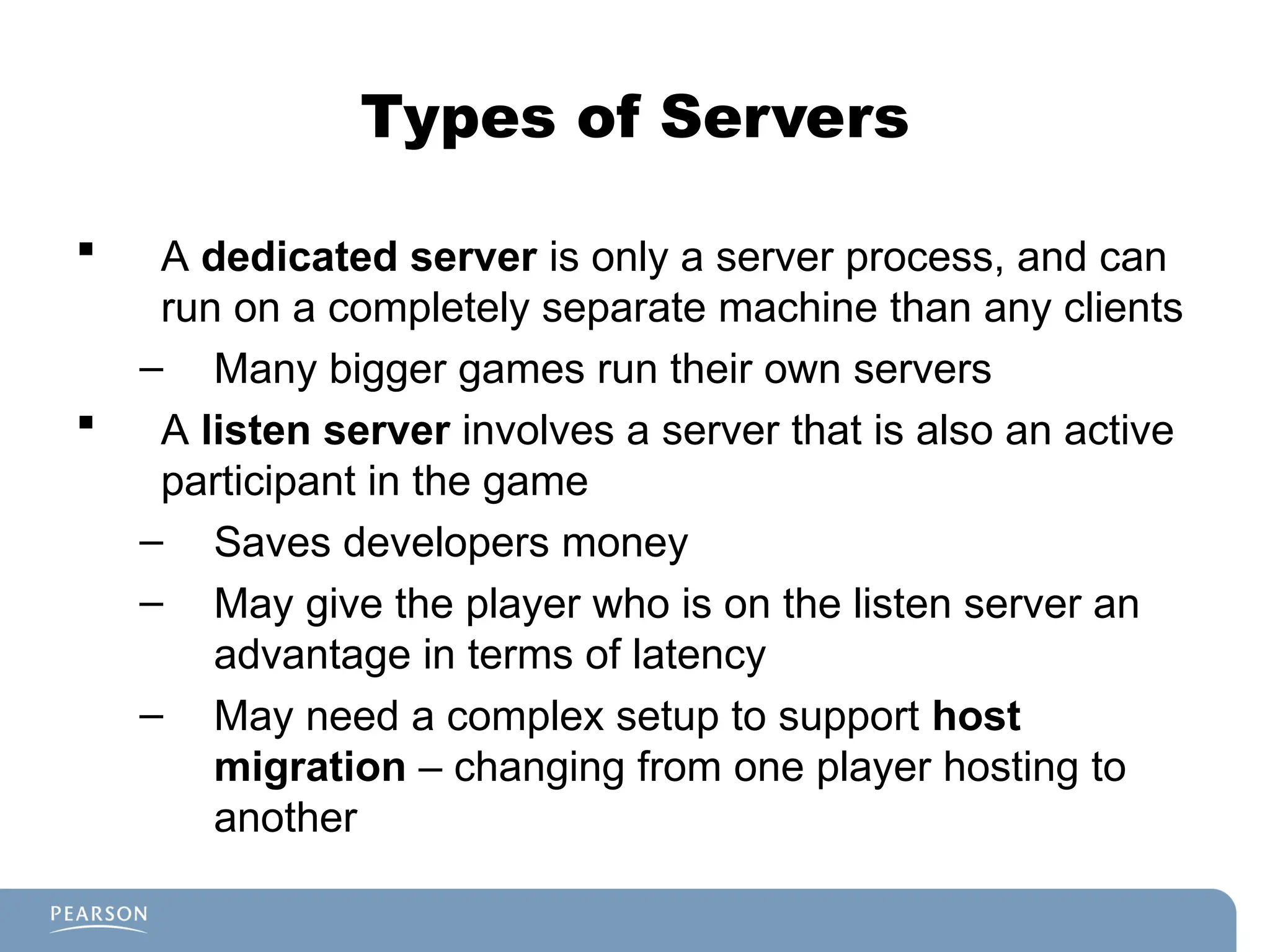 Types of Servers
 A dedicated server is only a server process, and can
run on a completely separate machine than any clients
– Many bigger games run their own servers
 A listen server involves a server that is also an active
participant in the game
– Saves developers money
– May give the player who is on the listen server an
advantage in terms of latency
– May need a complex setup to support host
migration – changing from one player hosting to
another
 