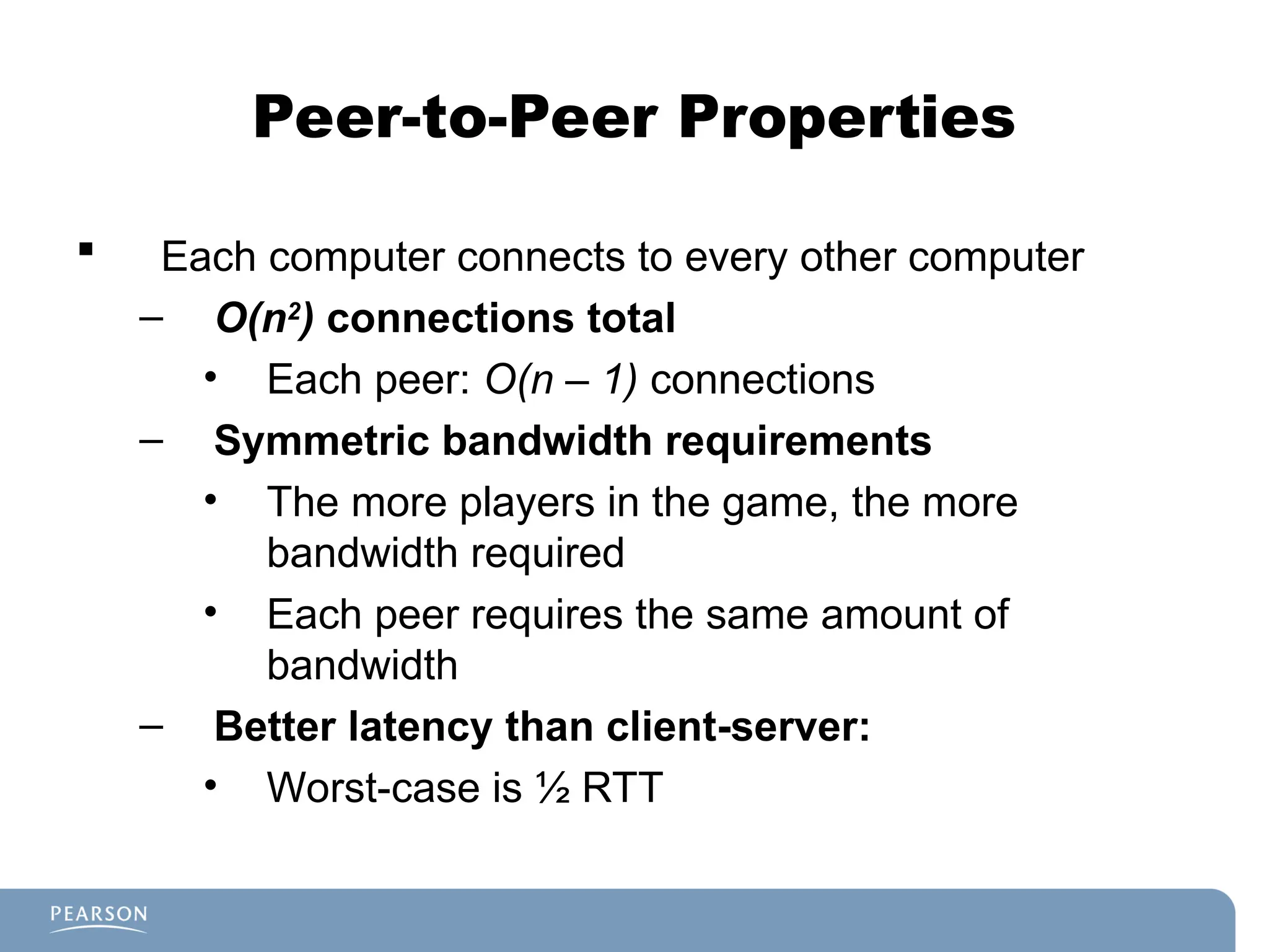 Peer-to-Peer Properties
 Each computer connects to every other computer
– O(n2
) connections total
• Each peer: O(n – 1) connections
– Symmetric bandwidth requirements
• The more players in the game, the more
bandwidth required
• Each peer requires the same amount of
bandwidth
– Better latency than client-server:
• Worst-case is ½ RTT
 