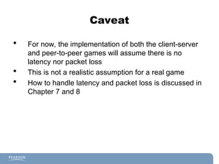 Caveat
 For now, the implementation of both the client-server
and peer-to-peer games will assume there is no
latency nor packet loss
 This is not a realistic assumption for a real game
 How to handle latency and packet loss is discussed in
Chapter 7 and 8
 