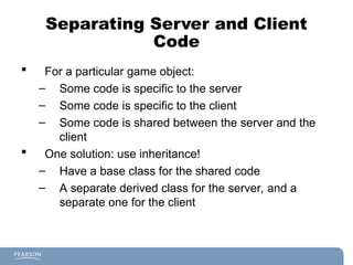 Separating Server and Client
Code
 For a particular game object:
– Some code is specific to the server
– Some code is specific to the client
– Some code is shared between the server and the
client
 One solution: use inheritance!
– Have a base class for the shared code
– A separate derived class for the server, and a
separate one for the client
 