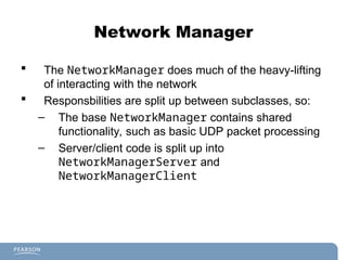 Network Manager
 The NetworkManager does much of the heavy-lifting
of interacting with the network
 Responsbilities are split up between subclasses, so:
– The base NetworkManager contains shared
functionality, such as basic UDP packet processing
– Server/client code is split up into
NetworkManagerServer and
NetworkManagerClient
 