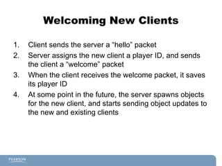 Welcoming New Clients
1. Client sends the server a “hello” packet
2. Server assigns the new client a player ID, and sends
the client a “welcome” packet
3. When the client receives the welcome packet, it saves
its player ID
4. At some point in the future, the server spawns objects
for the new client, and starts sending object updates to
the new and existing clients
 