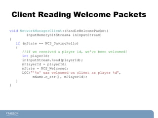 Client Reading Welcome Packets
void NetworkManagerClient::HandleWelcomePacket(
InputMemoryBitStream& inInputStream)
{
if (mState == NCS_SayingHello)
{
//if we received a player id, we've been welcomed!
int playerId;
inInputStream.Read(playerId);
mPlayerId = playerId;
mState = NCS_Welcomed;
LOG("'%s' was welcomed on client as player %d",
mName.c_str(), mPlayerId);
}
}
 