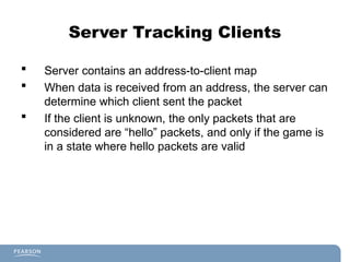 Server Tracking Clients
 Server contains an address-to-client map
 When data is received from an address, the server can
determine which client sent the packet
 If the client is unknown, the only packets that are
considered are “hello” packets, and only if the game is
in a state where hello packets are valid
 