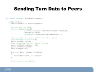 Sending Turn Data to Peers
void NetworkManager::UpdateSendTurnPacket()
{
mSubTurnNumber++;
if (mSubTurnNumber == kSubTurnsPerTurn)
{
//create our turn data
TurnData data(mPlayerId,
RandGen::sInstance->GetRandomUInt32(0, UINT32_MAX),
ComputeGlobalCRC(),
InputManager::sInstance->GetCommandList());
//we need to send a turn packet to all of our peers
OutputMemoryBitStream packet;
packet.Write(kTurnCC);
//we're sending data for 2 turns from now
packet.Write(mTurnNumber + 2);
packet.Write(mPlayerId);
data.Write(packet);
for (auto &iter: mPlayerToSocketMap)
{
SendPacket(packet, iter.second);
}
//continued on next slide...
 