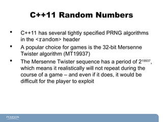C++11 Random Numbers
 C++11 has several tightly specified PRNG algorithms
in the <random> header
 A popular choice for games is the 32-bit Mersenne
Twister algorithm (MT19937)
 The Mersenne Twister sequence has a period of 219937
,
which means it realistically will not repeat during the
course of a game – and even if it does, it would be
difficult for the player to exploit
 