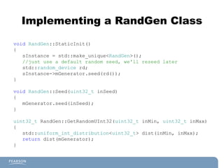 Implementing a RandGen Class
void RandGen::StaticInit()
{
sInstance = std::make_unique<RandGen>();
//just use a default random seed, we'll reseed later
std::random_device rd;
sInstance->mGenerator.seed(rd());
}
void RandGen::Seed(uint32_t inSeed)
{
mGenerator.seed(inSeed);
}
uint32_t RandGen::GetRandomUInt32(uint32_t inMin, uint32_t inMax)
{
std::uniform_int_distribution<uint32_t> dist(inMin, inMax);
return dist(mGenerator);
}
 
