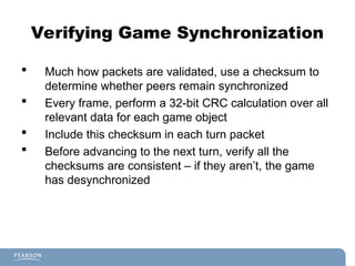 Verifying Game Synchronization
 Much how packets are validated, use a checksum to
determine whether peers remain synchronized
 Every frame, perform a 32-bit CRC calculation over all
relevant data for each game object
 Include this checksum in each turn packet
 Before advancing to the next turn, verify all the
checksums are consistent – if they aren’t, the game
has desynchronized
 