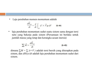 • Laju perubahan momen momentum adalah
• laju perubahan momentum sudut suatu sistem sama dengan torsi
neto yang bekerja pada sistem (Persamaan ini berlaku untuk
jumlah massa yang tetap dan kerangka acuan inersia)
dimana ∑M = ∑ (r×V ) adalah torsi bersih yang diterapkan pada
sistem, dan dHsys/dt adalah laju perubahan momentum sudut dari
sistem.
 