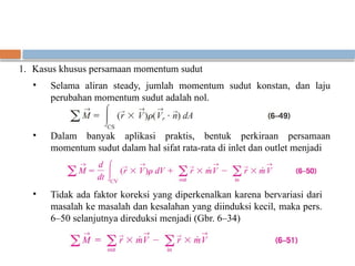 1. Kasus khusus persamaan momentum sudut
• Selama aliran steady, jumlah momentum sudut konstan, dan laju
perubahan momentum sudut adalah nol.
• Dalam banyak aplikasi praktis, bentuk perkiraan persamaan
momentum sudut dalam hal sifat rata-rata di inlet dan outlet menjadi
• Tidak ada faktor koreksi yang diperkenalkan karena bervariasi dari
masalah ke masalah dan kesalahan yang diinduksi kecil, maka pers.
6–50 selanjutnya direduksi menjadi (Gbr. 6–34)
 