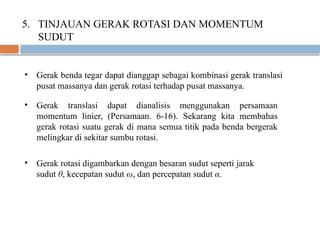 5. TINJAUAN GERAK ROTASI DAN MOMENTUM
SUDUT
• Gerak benda tegar dapat dianggap sebagai kombinasi gerak translasi
pusat massanya dan gerak rotasi terhadap pusat massanya.
• Gerak translasi dapat dianalisis menggunakan persamaan
momentum linier, (Persamaan. 6-16). Sekarang kita membahas
gerak rotasi suatu gerak di mana semua titik pada benda bergerak
melingkar di sekitar sumbu rotasi.
• Gerak rotasi digambarkan dengan besaran sudut seperti jarak
sudut θ, kecepatan sudut ω, dan percepatan sudut α.
 
